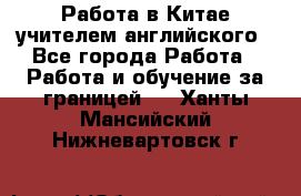 Работа в Китае учителем английского - Все города Работа » Работа и обучение за границей   . Ханты-Мансийский,Нижневартовск г.